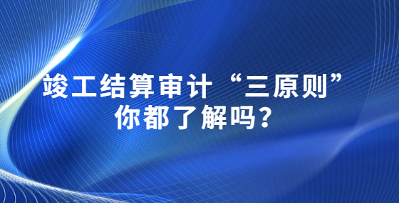 竣工結(jié)算審計“三原則”你都了解嗎？