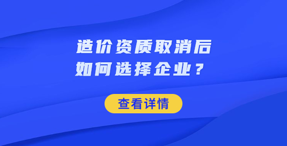 造價(jià)資質(zhì)取消后如何選擇企業(yè)？