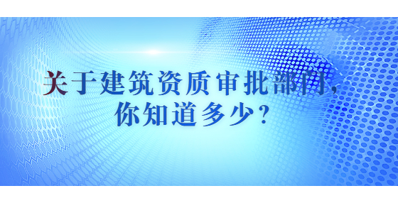 關(guān)于建筑資質(zhì)審批部門，你知道多少？