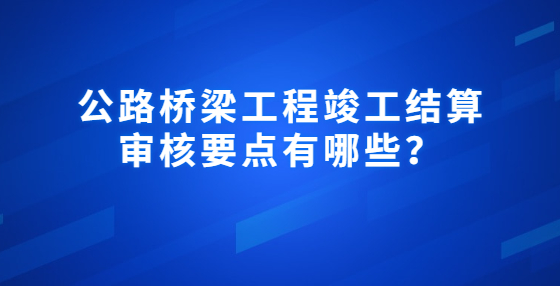 公路橋梁工程竣工結(jié)算審核要點(diǎn)有哪些？