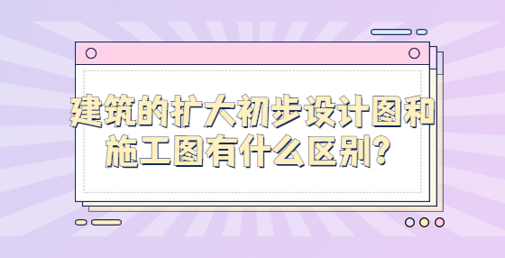 建筑的擴大初步設(shè)計圖和施工圖有什么區(qū)別？