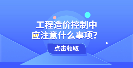 工程造價(jià)控制中應(yīng)注意什么事項(xiàng)？