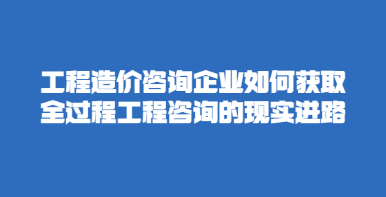 工程造價(jià)咨詢企業(yè)如何獲取全過程工程咨詢的現(xiàn)實(shí)進(jìn)路