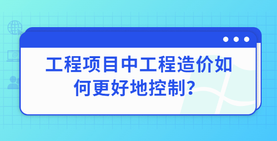 工程項目中工程造價如何更好地控制？