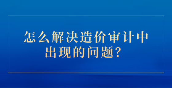 怎么解決造價審計中出現(xiàn)的問題？