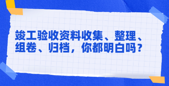 竣工驗收資料收集、整理、組卷、歸檔，你都明白嗎？