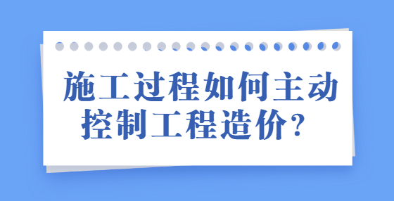 施工過程如何主動控制工程造價？