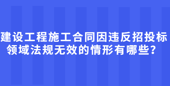 建設(shè)工程施工合同因違反招投標(biāo)領(lǐng)域法規(guī)無效的情形有哪些？