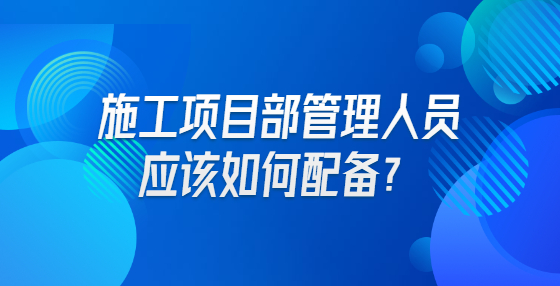 施工項目部管理人員應(yīng)該如何配備？