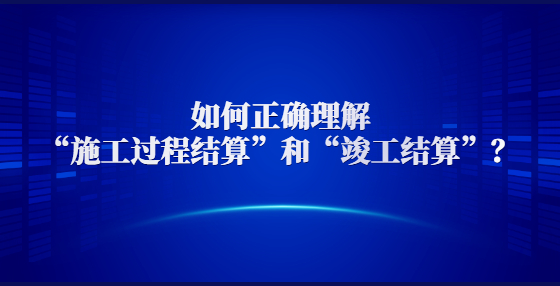 如何正確理解“施工過程結(jié)算”和“竣工結(jié)算”？