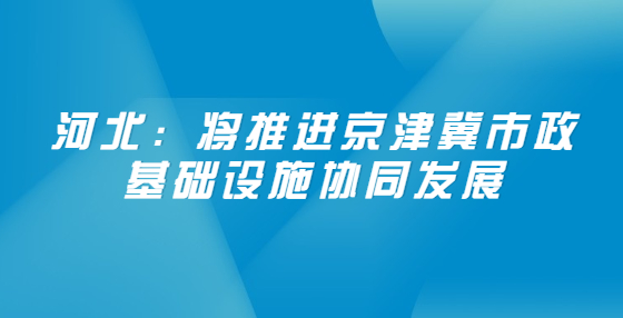 河北：將推進(jìn)京津冀市政基礎(chǔ)設(shè)施協(xié)同發(fā)展