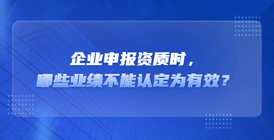 企業(yè)申報(bào)資質(zhì)時(shí)，哪些業(yè)績(jī)不能認(rèn)定為有效？