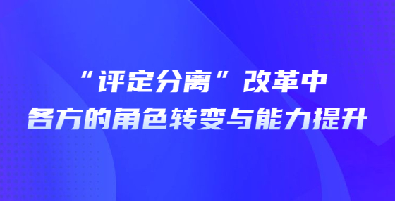 “評定分離”改革中各方的角色轉(zhuǎn)變與能力提升