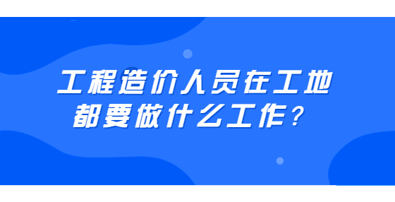 工程造價人員在工地都要做什么工作？