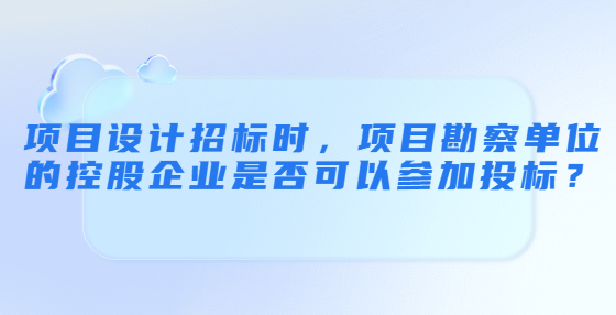 項目設計招標時，項目勘察單位的控股企業(yè)是否可以參加投標？