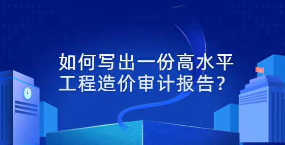 如何寫出一份高水平工程造價(jià)審計(jì)報(bào)告？