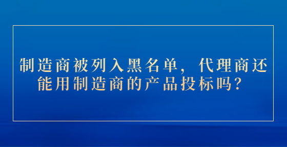 制造商被列入黑名單，代理商還能用制造商的產(chǎn)品投標(biāo)嗎？