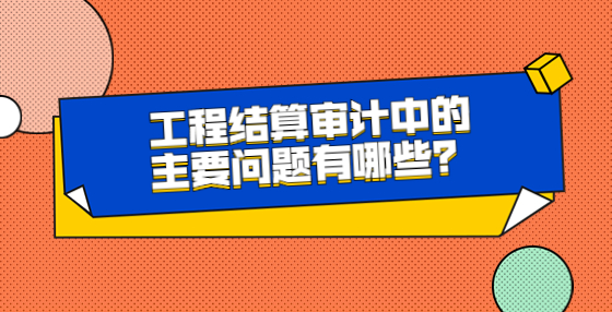 工程結(jié)算審計中的主要問題有哪些？