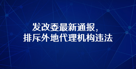 發(fā)改委最新通報(bào)，排斥外地代理機(jī)構(gòu)違法