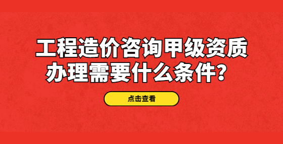 工程造價(jià)咨詢甲級(jí)資質(zhì)辦理需要什么條件？