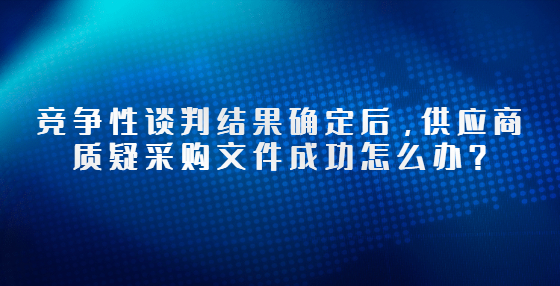 競(jìng)爭(zhēng)性談判結(jié)果確定后，供應(yīng)商質(zhì)疑采購(gòu)文件成功怎么辦？