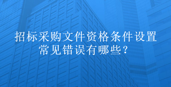 招標(biāo)采購(gòu)文件資格條件設(shè)置常見(jiàn)錯(cuò)誤有哪些？