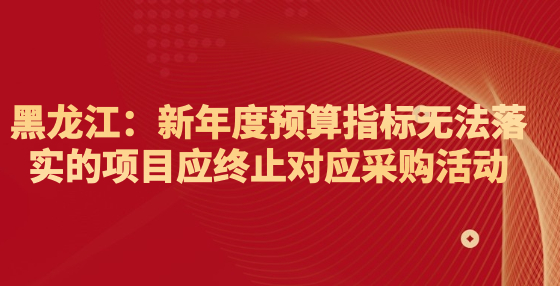 黑龍江：新年度預算指標無法落實的項目應終止對應采購活動