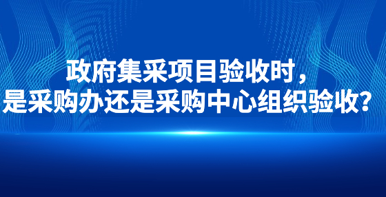 政府集采項(xiàng)目驗(yàn)收時，是采購辦還是采購中心組織驗(yàn)收？