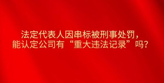 法定代表人因串標(biāo)被刑事處罰，能認(rèn)定公司有“重大違法記錄”嗎？