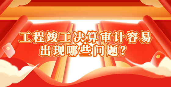 工程竣工決算審計容易出現(xiàn)哪些問題？