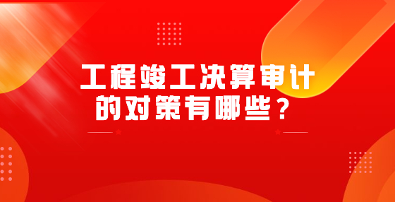 工程竣工決算審計的對策有哪些？