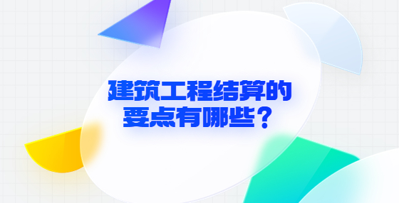 建筑工程結(jié)算的要點(diǎn)有哪些？