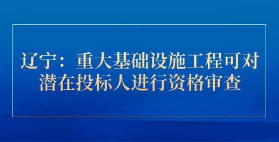 遼寧：重大基礎(chǔ)設(shè)施工程可對(duì)潛在投標(biāo)人進(jìn)行資格審查