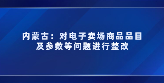 內(nèi)蒙古對電子賣場商品品目及參數(shù)等問題進行整改，3月未完成商品將被下架