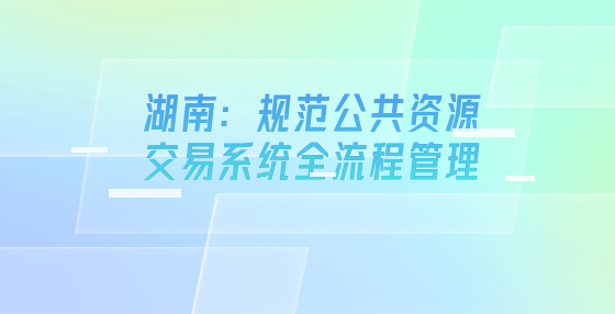 湖南：規(guī)范公共資源交易系統(tǒng)全流程管理