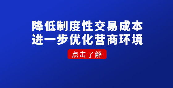 降低制度性交易成本 進(jìn)一步優(yōu)化營(yíng)商環(huán)境