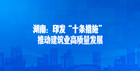 湖南：印發(fā)“十條措施” 推動建筑業(yè)高質(zhì)量發(fā)展