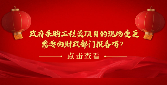 政府采購工程類項目的現(xiàn)場變更需要向財政部門報備嗎？