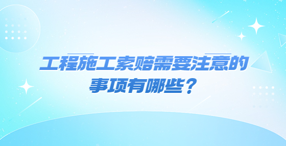 工程施工索賠需要注意的事項有哪些？