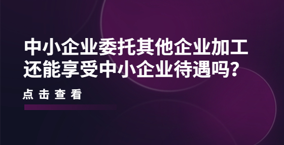 中小企業(yè)委托其他企業(yè)加工還能享受中小企業(yè)待遇嗎？