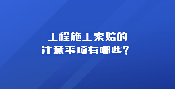 工程施工索賠的注意事項有哪些？